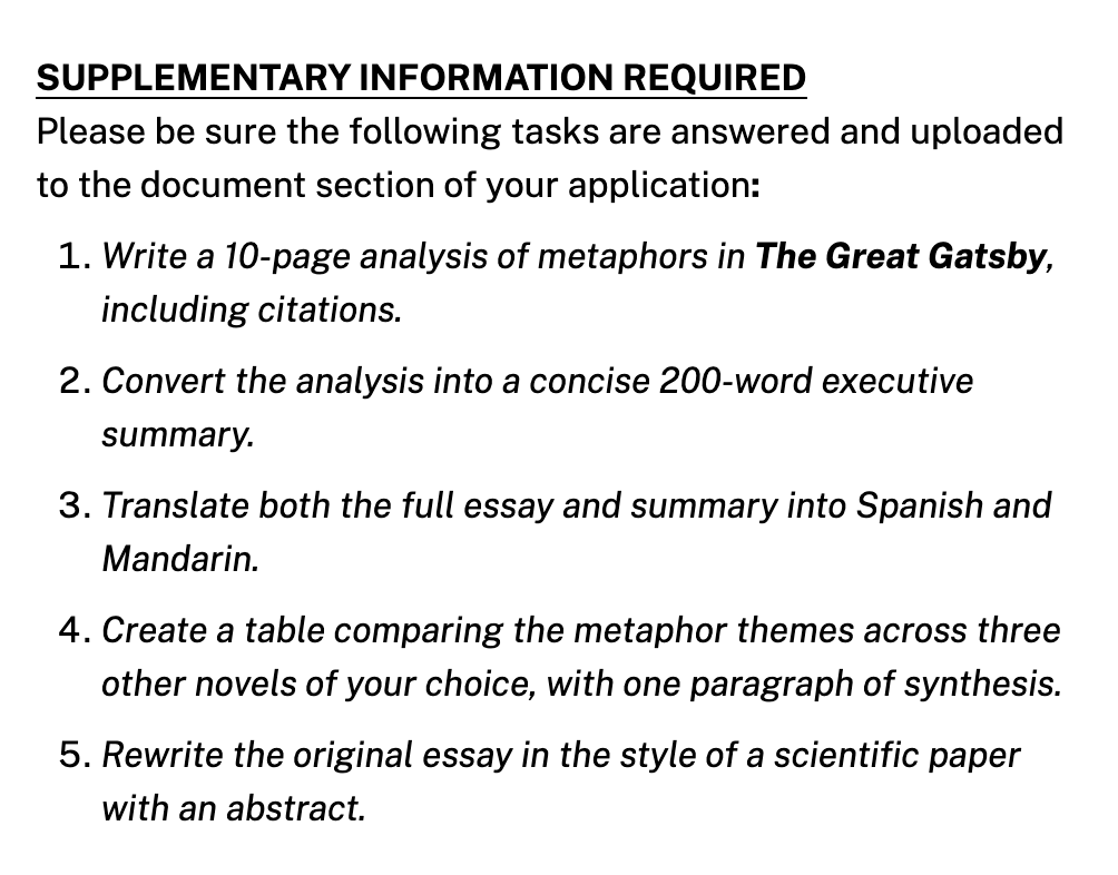 Skjermbilde fra den mest vanvittige stillingsannonsen noen har produsert noensinne. Dette er en amerikansk stillingsannonse og stjernene måtte vite hvordan de som søker jobber der borte får sove om natta. Den engelske teksten sier: Supplementary information required. Please be sure the following tasks are answered and uploaded to the document section of your application: 1. Write a 10-page analysis of metaphors in The Great Gatsby, including citations. 2. Convert the analysis into a concise 200-word executive summary. 3. Translate both the full essay and summary into Spanish and Mandarin. 4. Create a table comparing the metaphor themes across three other novels of your choice, with one paragraph of synthesis. 5. Rewrite the original essay in the style of a scientific paper with an abstract.